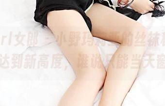 3Agirl女郎 – 小野玛莉亚的丝袜秘籍：拍照达到新高度，谁说只能当天窗户？